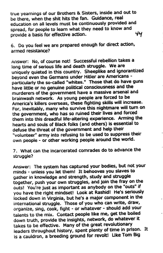 true yearnings of our Brothers & Sisters, inside and out to be there, when the shit hits the fan. Guidance, real education on all levels must be continuously provided and spread, for people to learn what they need to know and provide a basis for effective action. 4q  6. Do you feel we are prepared enough for direct action, armed resistance?  Answer: No, of course not! Successful rebellion takes a long time of serious life and death struggle. We are uniquely quieted in this country. Sheeplike and ignorantized beyond even the Germans under Hitler are Americans - particularly the so-called "whites." Those that do have guns have little or no genuine political consciousness and the murderers of the government have a massive arsenal and brainwash network. As young people are forced to be America’s killers overseas, these fighting skills will increase. For, inevitably, many who survive this nightmare will turn on the government, who has so ruined their lives and forced them into this dreadful life-altering experience. Arming the hearts and souls of Black folks (and others) is essential to defuse the threat of the government and help their “volunteer” army into refusing to be used to suppress their own people - or other working people around the world.  7. What can the incarcerated comrades do to advance the struggle?  Answer: The system has captured your bodies, but not your minds - unless you let them! It behooves you slaves to gather in knowledge and strength, study and struggle together, push your own struggles, and join the fray on the outs! You’re just as important as anybody on the "outs" if you have the right mindset! Look at Rashid! He’s seriously locked down in Virginia, but he’s a major component in the international struggle. Those of you who can write, draw, organize, sing, cook, fight - or whatever - should add your talents to the mix. Contact people like me, get the bolled down truth, provide the insights, network, do whatever it takes to be effective. Many of the great revolutionary leaders throughout history, spent plenty of time in prison. It is a cauldron, a breeding ground for revolt! Like Tom Big 